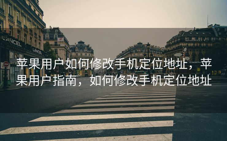苹果用户如何修改手机定位地址，苹果用户指南，如何修改手机定位地址