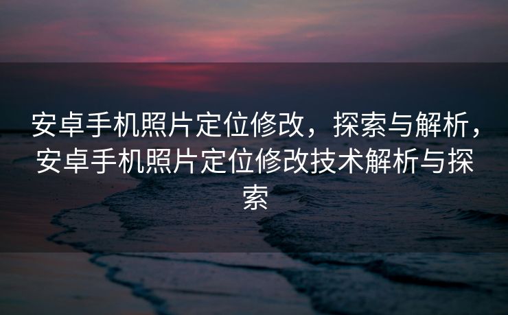 安卓手机照片定位修改，探索与解析，安卓手机照片定位修改技术解析与探索