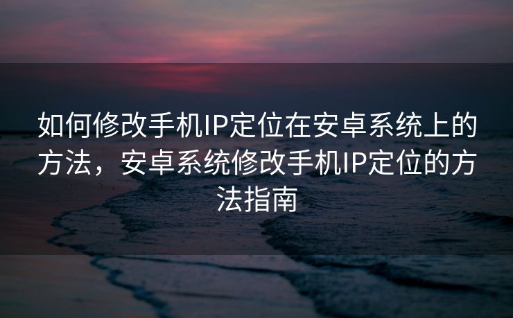 如何修改手机IP定位在安卓系统上的方法，安卓系统修改手机IP定位的方法指南