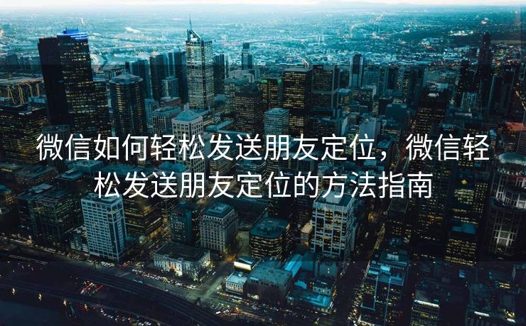 微信如何轻松发送朋友定位，微信轻松发送朋友定位的方法指南