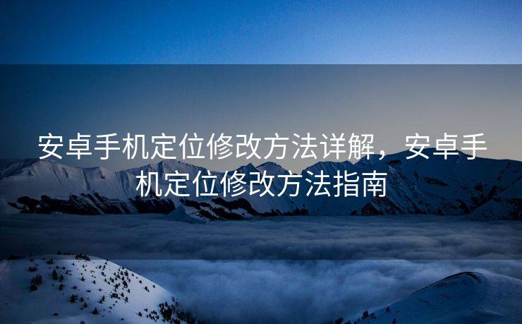 安卓手机定位修改方法详解，安卓手机定位修改方法指南