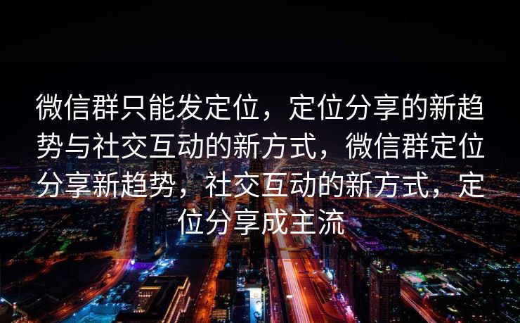 微信群只能发定位，定位分享的新趋势与社交互动的新方式，微信群定位分享新趋势，社交互动的新方式，定位分享成主流