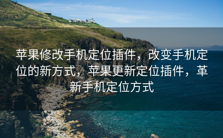 苹果修改手机定位插件，改变手机定位的新方式，苹果更新定位插件，革新手机定位方式