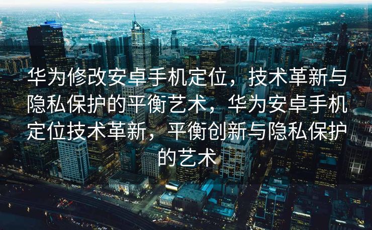 华为修改安卓手机定位，技术革新与隐私保护的平衡艺术，华为安卓手机定位技术革新，平衡创新与隐私保护的艺术