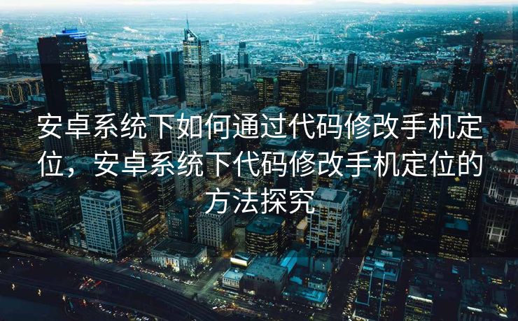 安卓系统下如何通过代码修改手机定位，安卓系统下代码修改手机定位的方法探究
