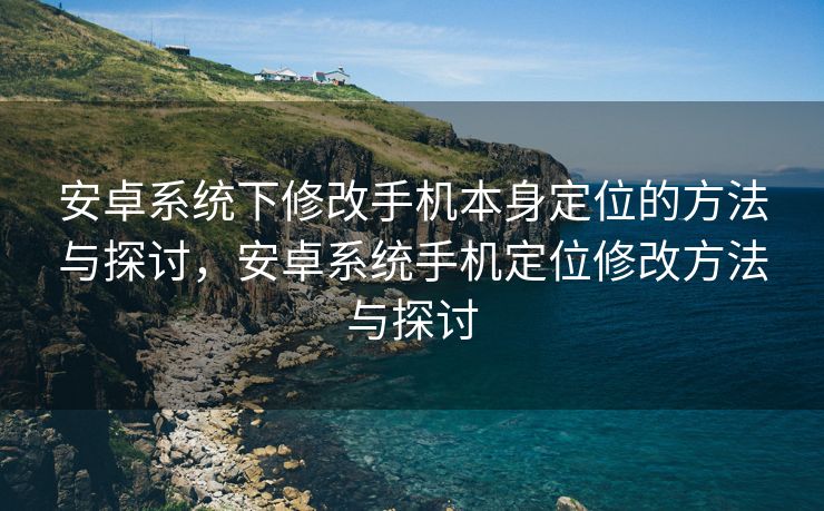 安卓系统下修改手机本身定位的方法与探讨，安卓系统手机定位修改方法与探讨