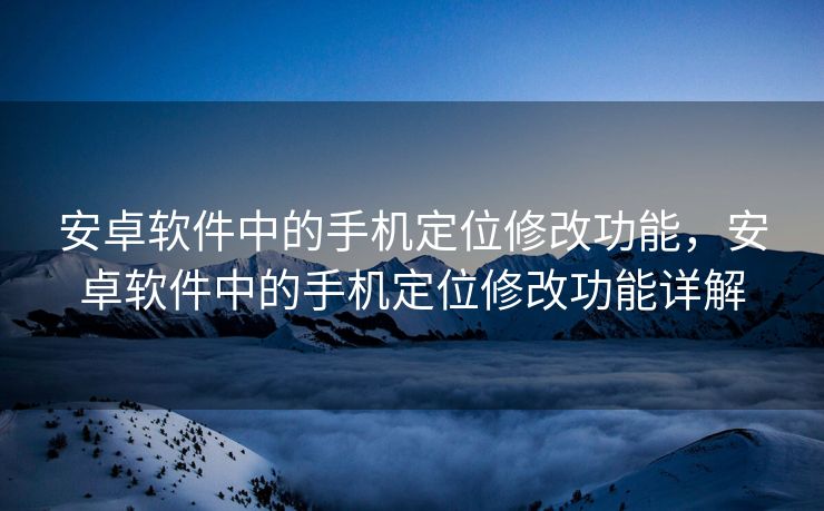 安卓软件中的手机定位修改功能，安卓软件中的手机定位修改功能详解