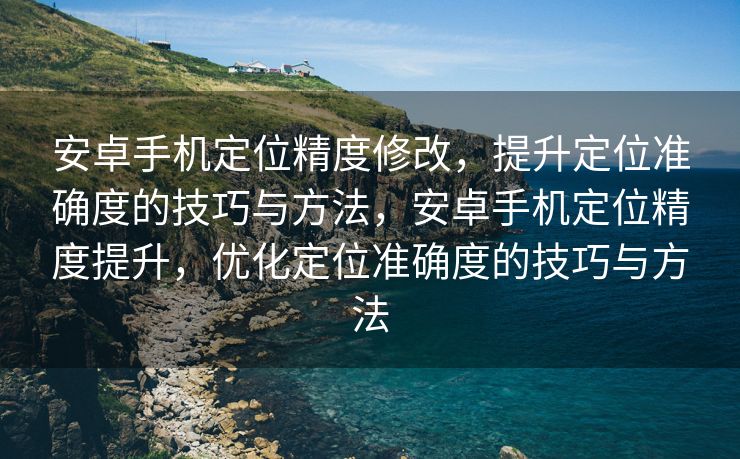 安卓手机定位精度修改，提升定位准确度的技巧与方法，安卓手机定位精度提升，优化定位准确度的技巧与方法
