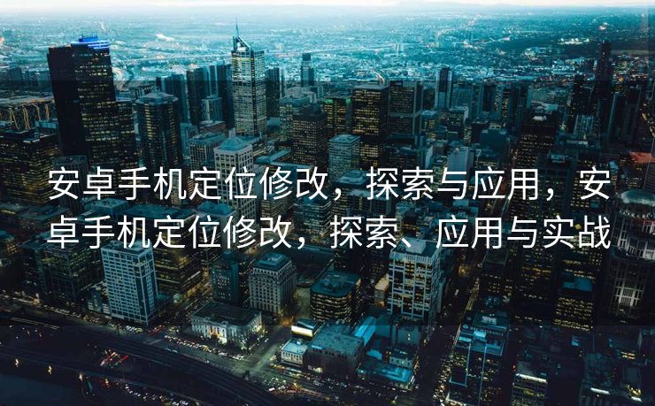安卓手机定位修改，探索与应用，安卓手机定位修改，探索、应用与实战
