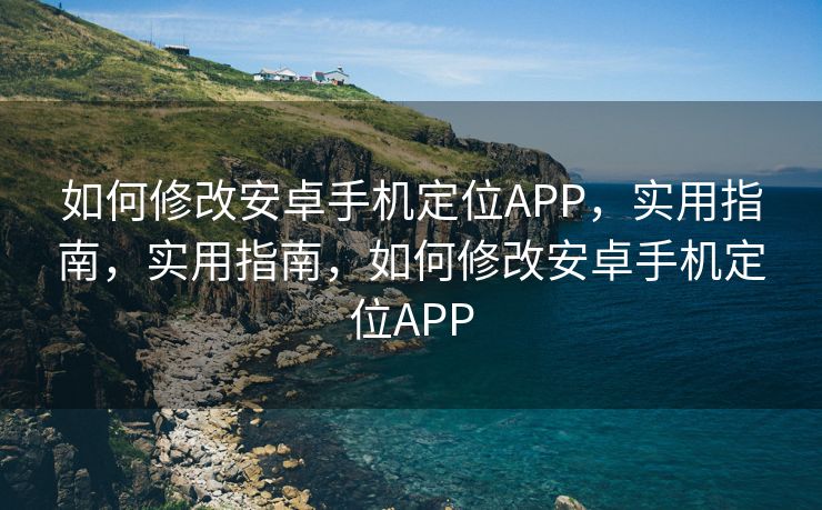 如何修改安卓手机定位APP，实用指南，实用指南，如何修改安卓手机定位APP