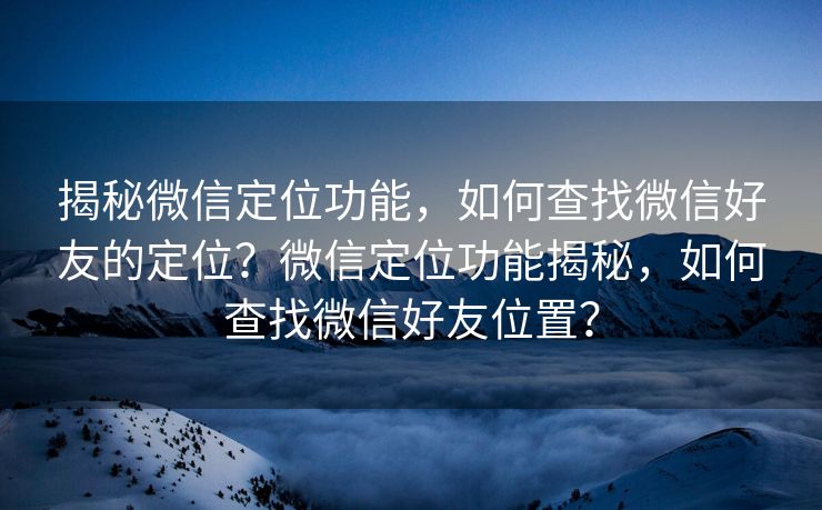 揭秘微信定位功能，如何查找微信好友的定位？微信定位功能揭秘，如何查找微信好友位置？