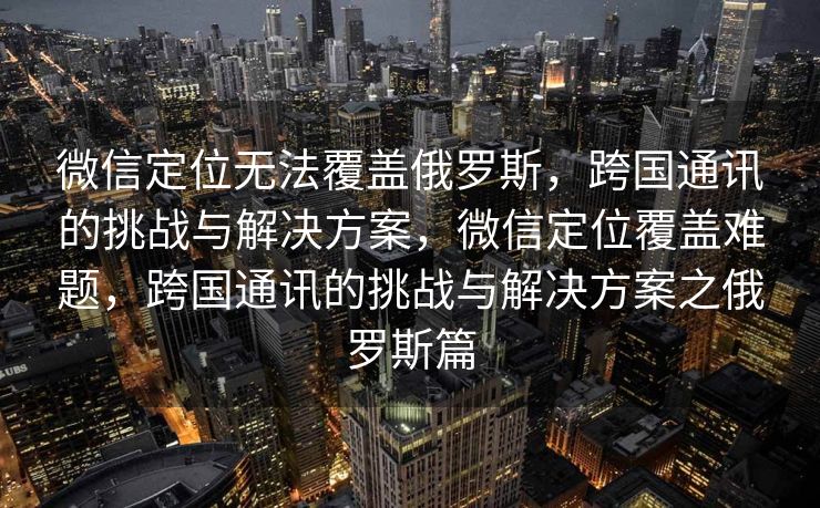 微信定位无法覆盖俄罗斯，跨国通讯的挑战与解决方案，微信定位覆盖难题，跨国通讯的挑战与解决方案之俄罗斯篇