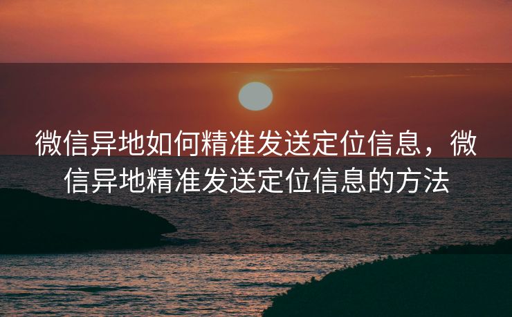 微信异地如何精准发送定位信息，微信异地精准发送定位信息的方法