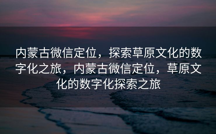内蒙古微信定位，探索草原文化的数字化之旅，内蒙古微信定位，草原文化的数字化探索之旅