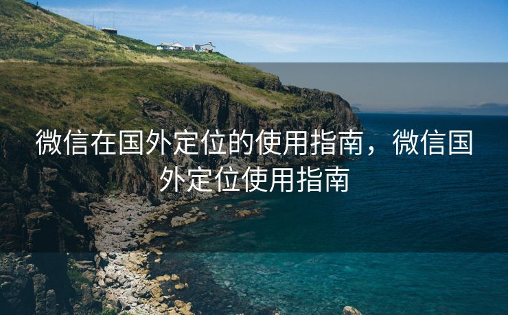 微信在国外定位的使用指南，微信国外定位使用指南