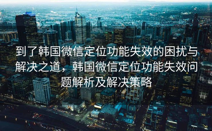到了韩国微信定位功能失效的困扰与解决之道，韩国微信定位功能失效问题解析及解决策略