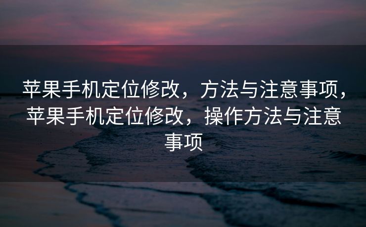 苹果手机定位修改，方法与注意事项，苹果手机定位修改，操作方法与注意事项