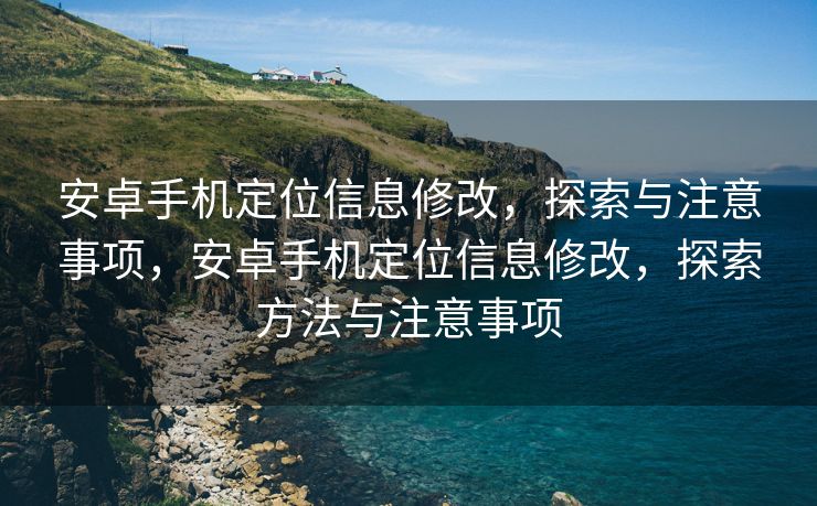 安卓手机定位信息修改，探索与注意事项，安卓手机定位信息修改，探索方法与注意事项