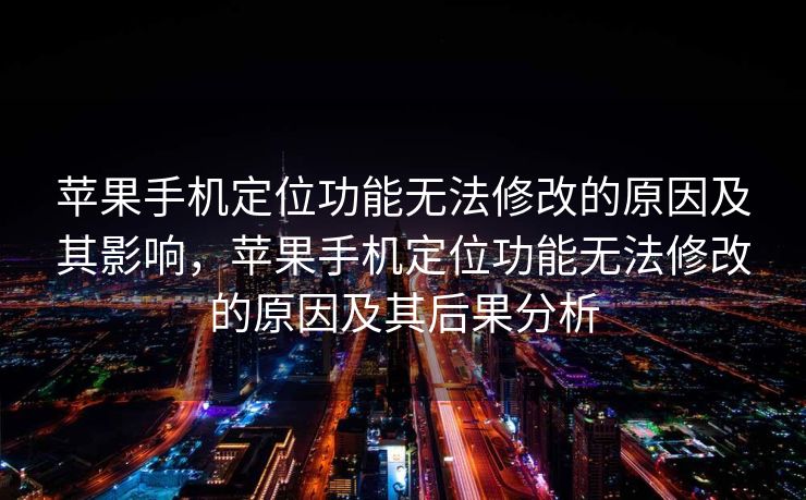 苹果手机定位功能无法修改的原因及其影响，苹果手机定位功能无法修改的原因及其后果分析