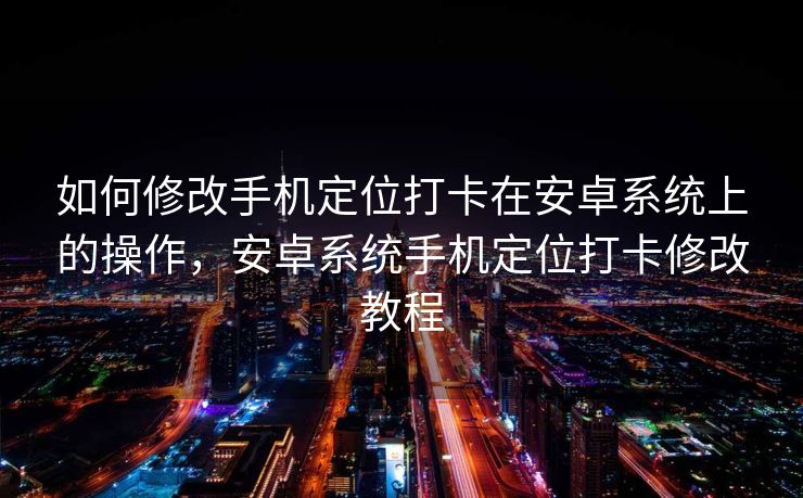 如何修改手机定位打卡在安卓系统上的操作，安卓系统手机定位打卡修改教程