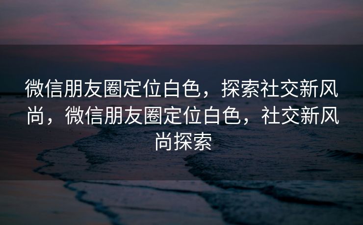 微信朋友圈定位白色，探索社交新风尚，微信朋友圈定位白色，社交新风尚探索