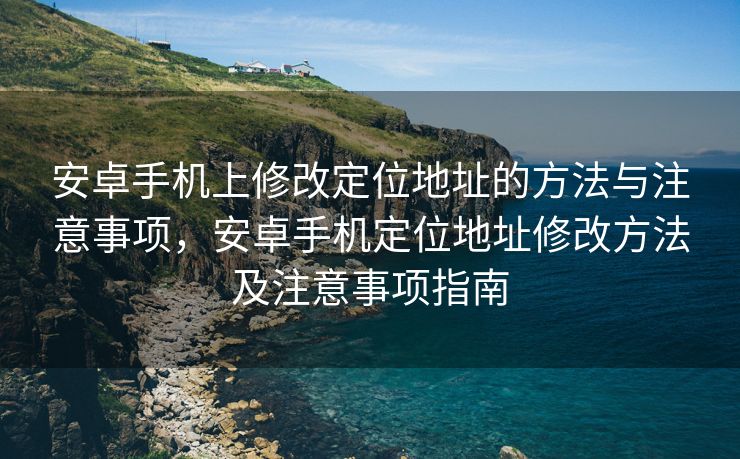 安卓手机上修改定位地址的方法与注意事项，安卓手机定位地址修改方法及注意事项指南