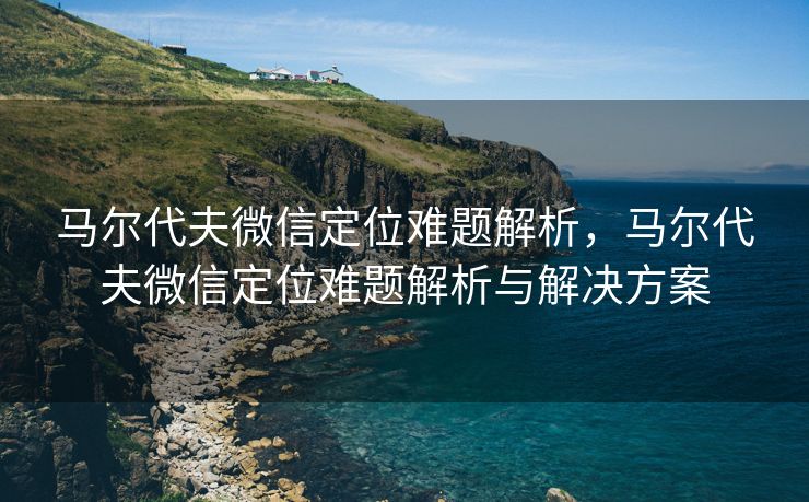 马尔代夫微信定位难题解析，马尔代夫微信定位难题解析与解决方案