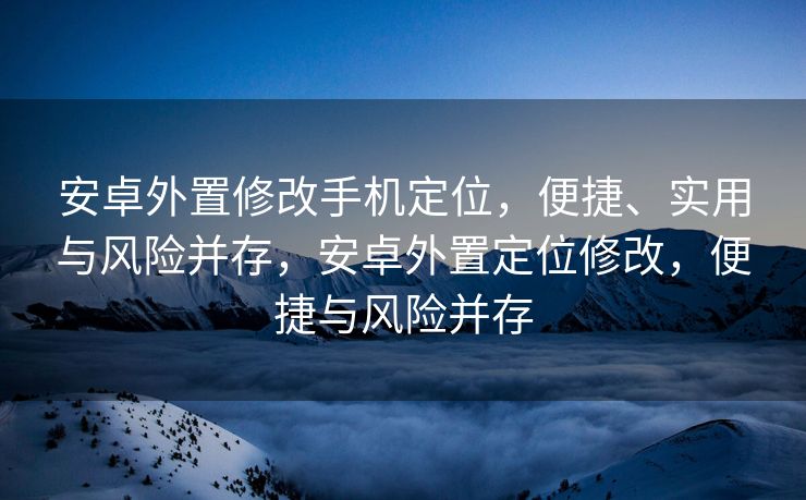 安卓外置修改手机定位，便捷、实用与风险并存，安卓外置定位修改，便捷与风险并存