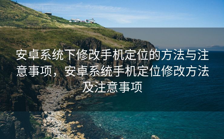 安卓系统下修改手机定位的方法与注意事项，安卓系统手机定位修改方法及注意事项