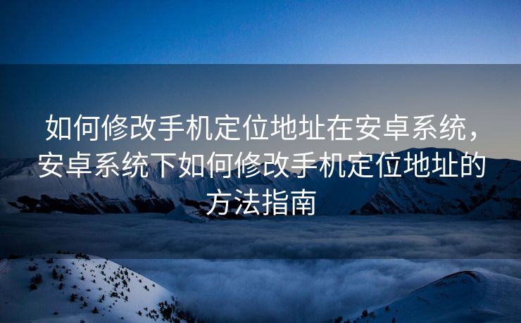 如何修改手机定位地址在安卓系统，安卓系统下如何修改手机定位地址的方法指南