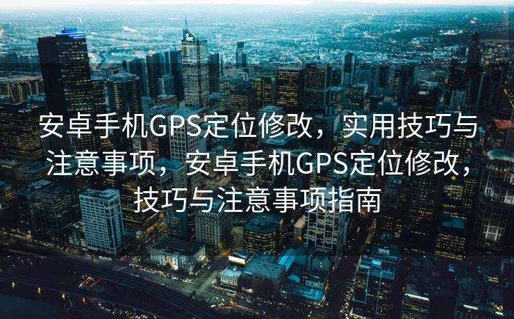 安卓手机GPS定位修改，实用技巧与注意事项，安卓手机GPS定位修改，技巧与注意事项指南