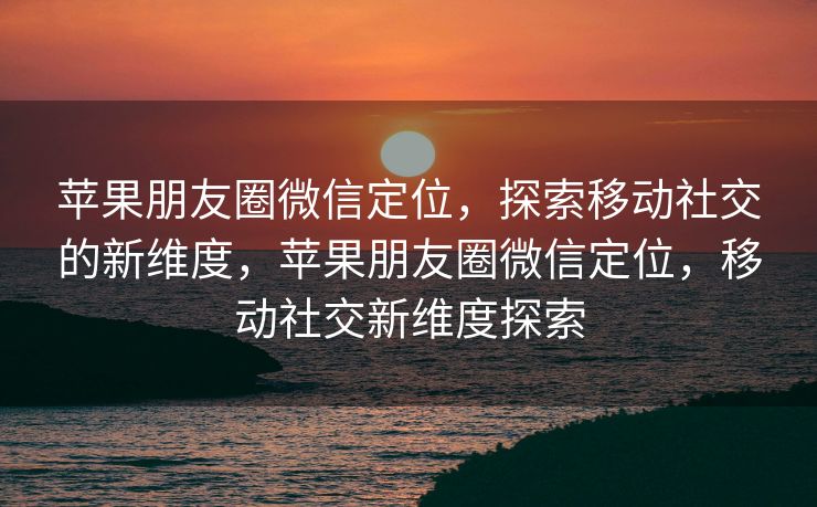 苹果朋友圈微信定位，探索移动社交的新维度，苹果朋友圈微信定位，移动社交新维度探索