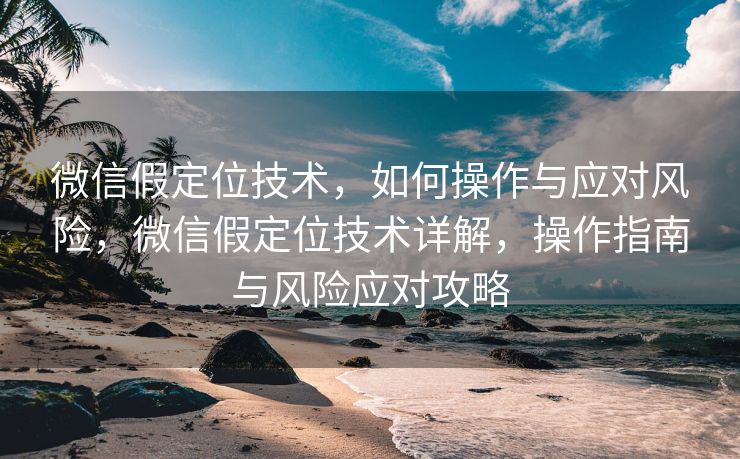 微信假定位技术，如何操作与应对风险，微信假定位技术详解，操作指南与风险应对攻略