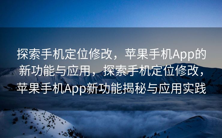 探索手机定位修改，苹果手机App的新功能与应用，探索手机定位修改，苹果手机App新功能揭秘与应用实践