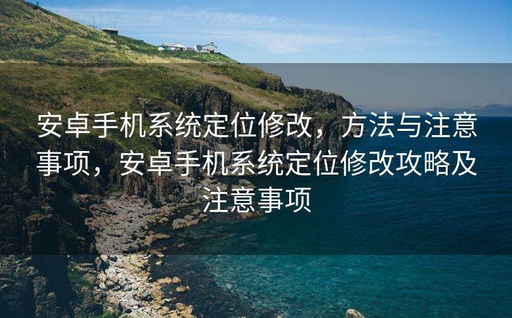 安卓手机系统定位修改，方法与注意事项，安卓手机系统定位修改攻略及注意事项