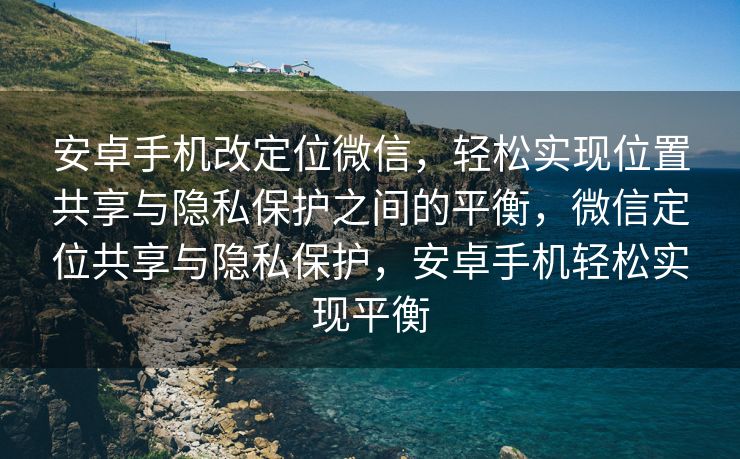 安卓手机改定位微信，轻松实现位置共享与隐私保护之间的平衡，微信定位共享与隐私保护，安卓手机轻松实现平衡