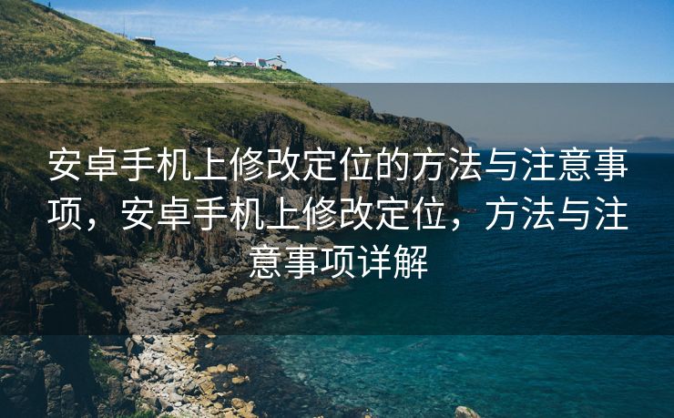 安卓手机上修改定位的方法与注意事项，安卓手机上修改定位，方法与注意事项详解