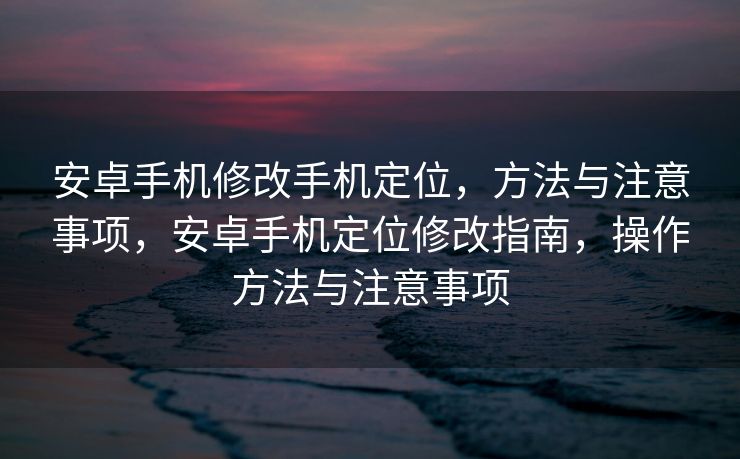 安卓手机修改手机定位，方法与注意事项，安卓手机定位修改指南，操作方法与注意事项