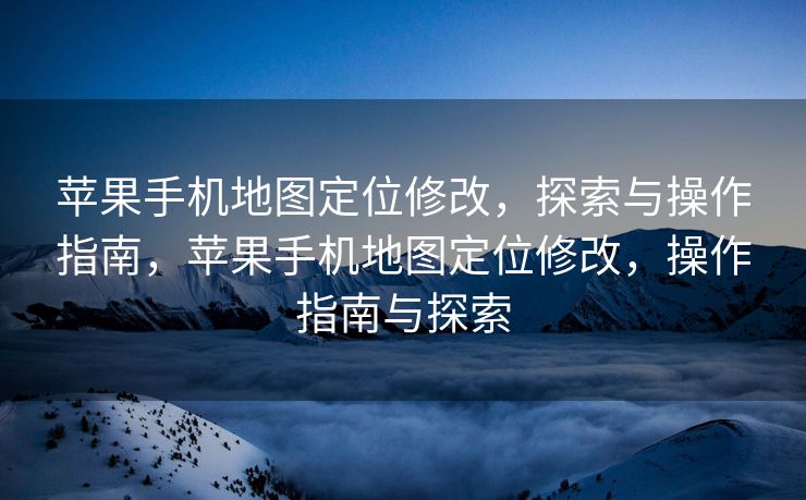 苹果手机地图定位修改，探索与操作指南，苹果手机地图定位修改，操作指南与探索