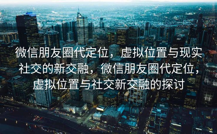 微信朋友圈代定位，虚拟位置与现实社交的新交融，微信朋友圈代定位，虚拟位置与社交新交融的探讨