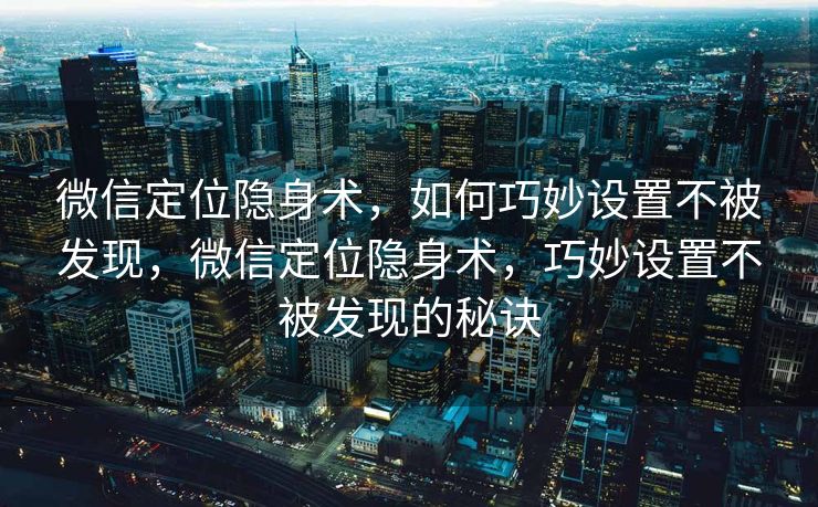 微信定位隐身术，如何巧妙设置不被发现，微信定位隐身术，巧妙设置不被发现的秘诀