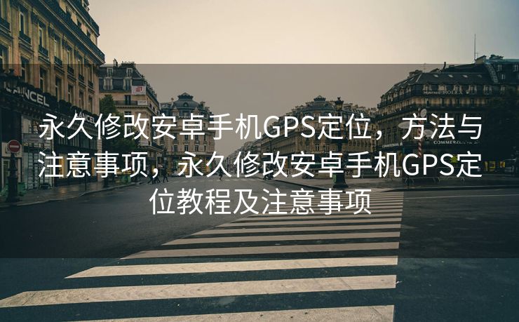永久修改安卓手机GPS定位，方法与注意事项，永久修改安卓手机GPS定位教程及注意事项
