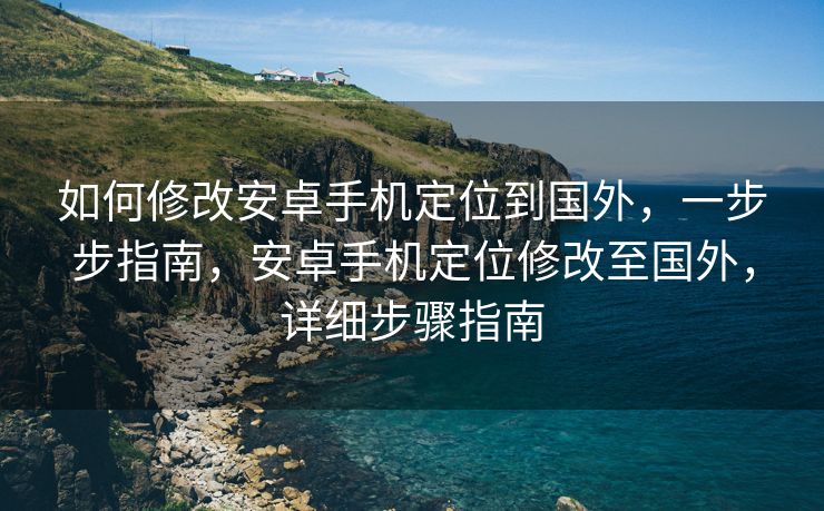如何修改安卓手机定位到国外，一步步指南，安卓手机定位修改至国外，详细步骤指南