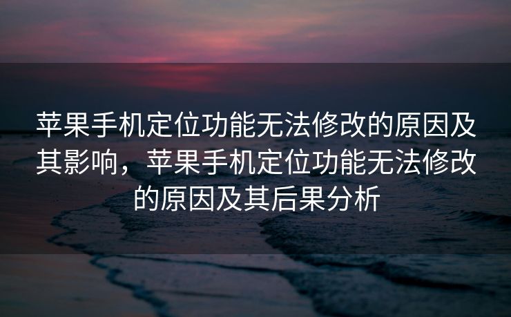 苹果手机定位功能无法修改的原因及其影响，苹果手机定位功能无法修改的原因及其后果分析