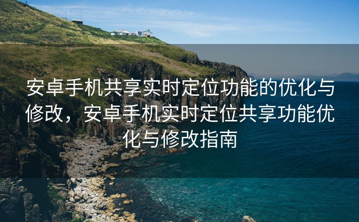 安卓手机共享实时定位功能的优化与修改，安卓手机实时定位共享功能优化与修改指南