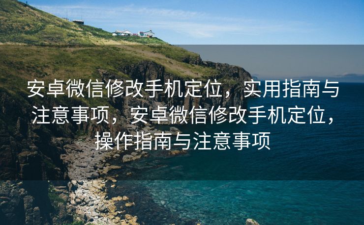 安卓微信修改手机定位，实用指南与注意事项，安卓微信修改手机定位，操作指南与注意事项