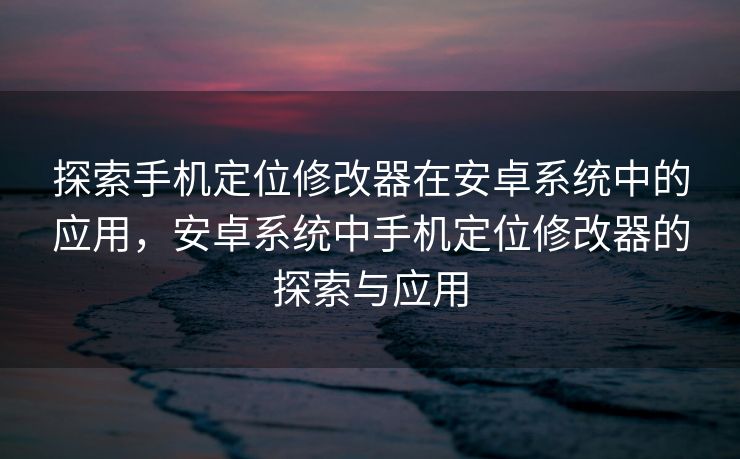 探索手机定位修改器在安卓系统中的应用，安卓系统中手机定位修改器的探索与应用
