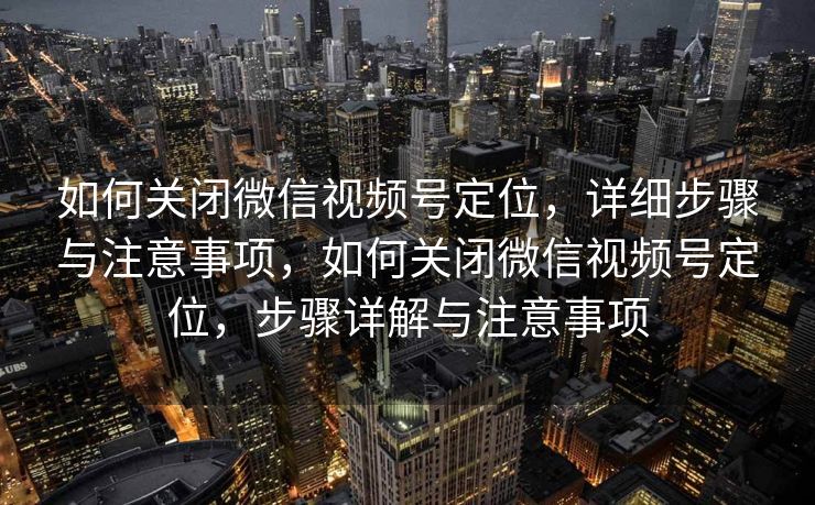 如何关闭微信视频号定位，详细步骤与注意事项，如何关闭微信视频号定位，步骤详解与注意事项