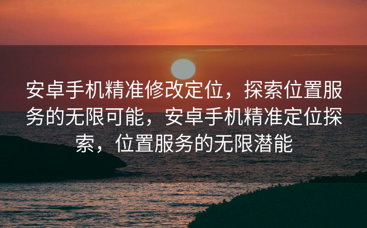 安卓手机精准修改定位，探索位置服务的无限可能，安卓手机精准定位探索，位置服务的无限潜能