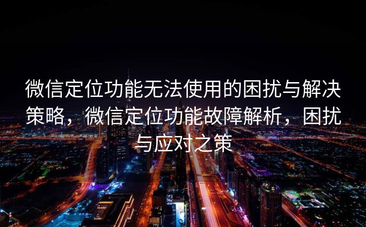 微信定位功能无法使用的困扰与解决策略，微信定位功能故障解析，困扰与应对之策